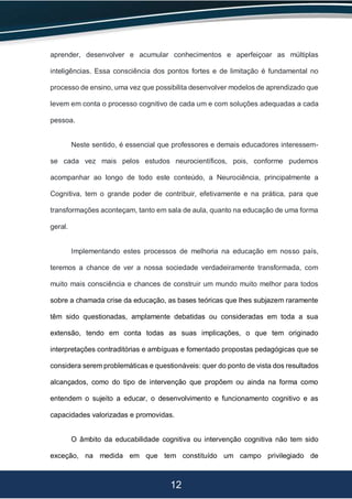 12
aprender, desenvolver e acumular conhecimentos e aperfeiçoar as múltiplas
inteligências. Essa consciência dos pontos fortes e de limitação é fundamental no
processo de ensino, uma vez que possibilita desenvolver modelos de aprendizado que
levem em conta o processo cognitivo de cada um e com soluções adequadas a cada
pessoa.
Neste sentido, é essencial que professores e demais educadores interessem-
se cada vez mais pelos estudos neurocientíficos, pois, conforme pudemos
acompanhar ao longo de todo este conteúdo, a Neurociência, principalmente a
Cognitiva, tem o grande poder de contribuir, efetivamente e na prática, para que
transformações aconteçam, tanto em sala de aula, quanto na educação de uma forma
geral.
Implementando estes processos de melhoria na educação em nosso país,
teremos a chance de ver a nossa sociedade verdadeiramente transformada, com
muito mais consciência e chances de construir um mundo muito melhor para todos
sobre a chamada crise da educação, as bases teóricas que lhes subjazem raramente
têm sido questionadas, amplamente debatidas ou consideradas em toda a sua
extensão, tendo em conta todas as suas implicações, o que tem originado
interpretações contraditórias e ambíguas e fomentado propostas pedagógicas que se
considera serem problemáticas e questionáveis: quer do ponto de vista dos resultados
alcançados, como do tipo de intervenção que propõem ou ainda na forma como
entendem o sujeito a educar, o desenvolvimento e funcionamento cognitivo e as
capacidades valorizadas e promovidas.
O âmbito da educabilidade cognitiva ou intervenção cognitiva não tem sido
exceção, na medida em que tem constituído um campo privilegiado de
 