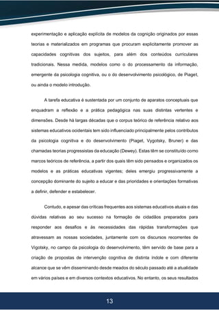 13
experimentação e aplicação explícita de modelos da cognição originados por essas
teorias e materializados em programas que procuram explicitamente promover as
capacidades cognitivas dos sujeitos, para além dos conteúdos curriculares
tradicionais. Nessa medida, modelos como o do processamento da informação,
emergente da psicologia cognitiva, ou o do desenvolvimento psicológico, de Piaget,
ou ainda o modelo introdução.
A tarefa educativa é sustentada por um conjunto de aparatos conceptuais que
enquadram a reflexão e a prática pedagógica nas suas distintas vertentes e
dimensões. Desde há largas décadas que o corpus teórico de referência relativo aos
sistemas educativos ocidentais tem sido influenciado principalmente pelos contributos
da psicologia cognitiva e do desenvolvimento (Piaget, Vygotsky, Bruner) e das
chamadas teorias progressistas da educação (Dewey). Estas têm se constituído como
marcos teóricos de referência, a partir dos quais têm sido pensados e organizados os
modelos e as práticas educativas vigentes; deles emergiu progressivamente a
concepção dominante do sujeito a educar e das prioridades e orientações formativas
a definir, defender e estabelecer.
Contudo, e apesar das críticas frequentes aos sistemas educativos atuais e das
dúvidas relativas ao seu sucesso na formação de cidadãos preparados para
responder aos desafios e às necessidades das rápidas transformações que
atravessam as nossas sociedades, juntamente com os discursos recorrentes de
Vigotsky, no campo da psicologia do desenvolvimento, têm servido de base para a
criação de propostas de intervenção cognitiva de distinta índole e com diferente
alcance que se vêm disseminando desde meados do século passado até a atualidade
em vários países e em diversos contextos educativos. No entanto, os seus resultados
 