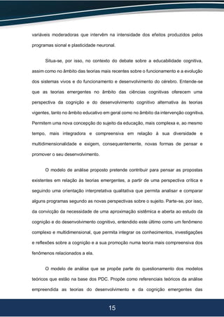 15
variáveis moderadoras que intervêm na intensidade dos efeitos produzidos pelos
programas sional e plasticidade neuronal.
Situa-se, por isso, no contexto do debate sobre a educabilidade cognitiva,
assim como no âmbito das teorias mais recentes sobre o funcionamento e a evolução
dos sistemas vivos e do funcionamento e desenvolvimento do cérebro. Entende-se
que as teorias emergentes no âmbito das ciências cognitivas oferecem uma
perspectiva da cognição e do desenvolvimento cognitivo alternativa às teorias
vigentes, tanto no âmbito educativo em geral como no âmbito da intervenção cognitiva.
Permitem uma nova concepção do sujeito da educação, mais complexa e, ao mesmo
tempo, mais integradora e compreensiva em relação à sua diversidade e
multidimensionalidade e exigem, consequentemente, novas formas de pensar e
promover o seu desenvolvimento.
O modelo de análise proposto pretende contribuir para pensar as propostas
existentes em relação às teorias emergentes, a partir de uma perspectiva crítica e
seguindo uma orientação interpretativa qualitativa que permita analisar e comparar
alguns programas segundo as novas perspectivas sobre o sujeito. Parte-se, por isso,
da convicção da necessidade de uma aproximação sistêmica e aberta ao estudo da
cognição e do desenvolvimento cognitivo, entendido este último como um fenômeno
complexo e multidimensional, que permita integrar os conhecimentos, investigações
e reflexões sobre a cognição e a sua promoção numa teoria mais compreensiva dos
fenômenos relacionados a ela.
O modelo de análise que se propõe parte do questionamento dos modelos
teóricos que estão na base dos PDC. Propõe como referenciais teóricos da análise
empreendida as teorias do desenvolvimento e da cognição emergentes das
 