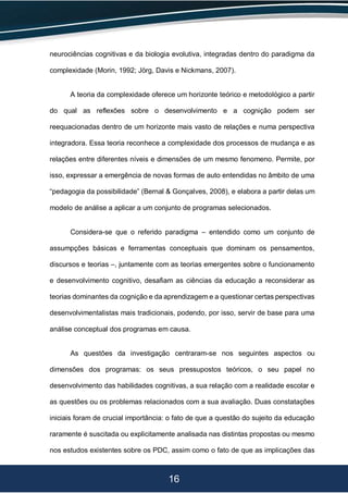 16
neurociências cognitivas e da biologia evolutiva, integradas dentro do paradigma da
complexidade (Morin, 1992; Jörg, Davis e Nickmans, 2007).
A teoria da complexidade oferece um horizonte teórico e metodológico a partir
do qual as reflexões sobre o desenvolvimento e a cognição podem ser
reequacionadas dentro de um horizonte mais vasto de relações e numa perspectiva
integradora. Essa teoria reconhece a complexidade dos processos de mudança e as
relações entre diferentes níveis e dimensões de um mesmo fenomeno. Permite, por
isso, expressar a emergência de novas formas de auto entendidas no âmbito de uma
“pedagogia da possibilidade” (Bernal & Gonçalves, 2008), e elabora a partir delas um
modelo de análise a aplicar a um conjunto de programas selecionados.
Considera-se que o referido paradigma – entendido como um conjunto de
assumpções básicas e ferramentas conceptuais que dominam os pensamentos,
discursos e teorias –, juntamente com as teorias emergentes sobre o funcionamento
e desenvolvimento cognitivo, desafiam as ciências da educação a reconsiderar as
teorias dominantes da cognição e da aprendizagem e a questionar certas perspectivas
desenvolvimentalistas mais tradicionais, podendo, por isso, servir de base para uma
análise conceptual dos programas em causa.
As questões da investigação centraram-se nos seguintes aspectos ou
dimensões dos programas: os seus pressupostos teóricos, o seu papel no
desenvolvimento das habilidades cognitivas, a sua relação com a realidade escolar e
as questões ou os problemas relacionados com a sua avaliação. Duas constatações
iniciais foram de crucial importância: o fato de que a questão do sujeito da educação
raramente é suscitada ou explicitamente analisada nas distintas propostas ou mesmo
nos estudos existentes sobre os PDC, assim como o fato de que as implicações das
 