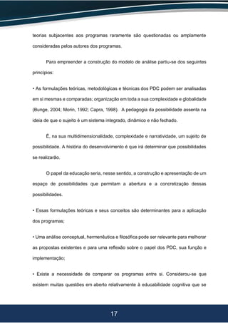 17
teorias subjacentes aos programas raramente são questionadas ou amplamente
consideradas pelos autores dos programas.
Para empreender a construção do modelo de análise partiu-se dos seguintes
princípios:
• As formulações teóricas, metodológicas e técnicas dos PDC podem ser analisadas
em si mesmas e comparadas; organização em toda a sua complexidade e globalidade
(Bunge, 2004; Morin, 1992; Capra, 1998). A pedagogia da possibilidade assenta na
ideia de que o sujeito é um sistema integrado, dinâmico e não fechado.
É, na sua multidimensionalidade, complexidade e narratividade, um sujeito de
possibilidade. A história do desenvolvimento é que irá determinar que possibilidades
se realizarão.
O papel da educação seria, nesse sentido, a construção e apresentação de um
espaço de possibilidades que permitam a abertura e a concretização dessas
possibilidades.
• Essas formulações teóricas e seus conceitos são determinantes para a aplicação
dos programas;
• Uma análise conceptual, hermenêutica e filosófica pode ser relevante para melhorar
as propostas existentes e para uma reflexão sobre o papel dos PDC, sua função e
implementação;
• Existe a necessidade de comparar os programas entre si. Considerou-se que
existem muitas questões em aberto relativamente à educabilidade cognitiva que se
 