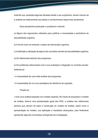 18
entende que, passadas algumas décadas desde o seu surgimento, devem colocar-se
e analisar-se relativamente aos dados e conhecimentos disponíveis atualmente.
Essa perspectiva pressupõe o questionar e discutir:
a) Alguns dos argumentos utilizados para justificar a necessidade e pertinência da
educabilidade cognitiva;
b) A forma como se entende o sujeito da intervenção cognitiva;
c) A definição e utilização de alguns dos conceitos centrais da educabilidade cognitiva;
d) Os referenciais teóricos dos programas;
e) Os problemas relacionados com a sua avaliação e integração no contexto escolar.
Defende-se:
• A necessidade de uma meta-análise dos programas;
• A necessidade de um novo paradigma de referência da cognição.
Propõe-se:
• Uma nova análise baseada num modelo explícito. No intuito de enquadrar o modelo
de análise, farse-á uma apresentação geral dos PDC, a análise dos referenciais
teóricos que servem de base à construção do modelo de análise, assim como a
apresentação do modelo, sua aplicação e resultados alcançados, para finalmente
apresentar algumas conclusões emergentes da investigação.
 