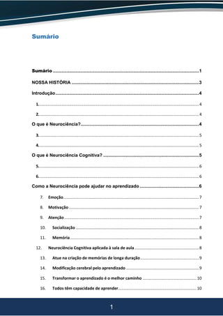 1
Sumário
Sumário ....................................................................................................................1
NOSSA HISTÓRIA .....................................................................................................3
Introdução..................................................................................................................4
1.........................................................................................................................................4
2.........................................................................................................................................4
O que é Neurociência?..............................................................................................4
3.........................................................................................................................................5
4.........................................................................................................................................5
O que é Neurociência Cognitiva? ............................................................................5
5.........................................................................................................................................6
6.........................................................................................................................................6
Como a Neurociência pode ajudar no aprendizado ...............................................6
7. Emoção....................................................................................................................7
8. Motivação ...............................................................................................................7
9. Atenção...................................................................................................................7
10. Socialização .........................................................................................................8
11. Memória..............................................................................................................8
12. Neurociência Cognitiva aplicada à sala de aula.......................................................8
13. Atue na criação de memórias de longa duração..................................................9
14. Modificação cerebral pelo aprendizado ..............................................................9
15. Transformar o aprendizado é o melhor caminho ..............................................10
16. Todos têm capacidade de aprender...................................................................10
 