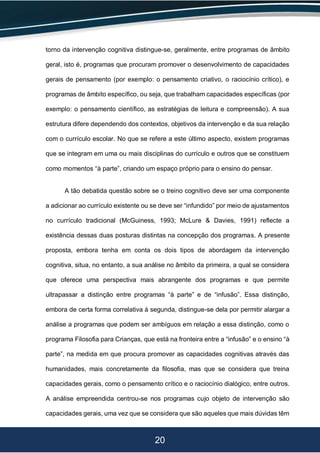 20
torno da intervenção cognitiva distingue-se, geralmente, entre programas de âmbito
geral, isto é, programas que procuram promover o desenvolvimento de capacidades
gerais de pensamento (por exemplo: o pensamento criativo, o raciocínio crítico), e
programas de âmbito específico, ou seja, que trabalham capacidades específicas (por
exemplo: o pensamento científico, as estratégias de leitura e compreensão). A sua
estrutura difere dependendo dos contextos, objetivos da intervenção e da sua relação
com o currículo escolar. No que se refere a este último aspecto, existem programas
que se integram em uma ou mais disciplinas do currículo e outros que se constituem
como momentos “à parte”, criando um espaço próprio para o ensino do pensar.
A tão debatida questão sobre se o treino cognitivo deve ser uma componente
a adicionar ao currículo existente ou se deve ser “infundido” por meio de ajustamentos
no currículo tradicional (McGuiness, 1993; McLure & Davies, 1991) reflecte a
existência dessas duas posturas distintas na concepção dos programas. A presente
proposta, embora tenha em conta os dois tipos de abordagem da intervenção
cognitiva, situa, no entanto, a sua análise no âmbito da primeira, a qual se considera
que oferece uma perspectiva mais abrangente dos programas e que permite
ultrapassar a distinção entre programas “à parte” e de “infusão”. Essa distinção,
embora de certa forma correlativa à segunda, distingue-se dela por permitir alargar a
análise a programas que podem ser ambíguos em relação a essa distinção, como o
programa Filosofia para Crianças, que está na fronteira entre a “infusão” e o ensino “à
parte”, na medida em que procura promover as capacidades cognitivas através das
humanidades, mais concretamente da filosofia, mas que se considera que treina
capacidades gerais, como o pensamento crítico e o raciocínio dialógico, entre outros.
A análise empreendida centrou-se nos programas cujo objeto de intervenção são
capacidades gerais, uma vez que se considera que são aqueles que mais dúvidas têm
 