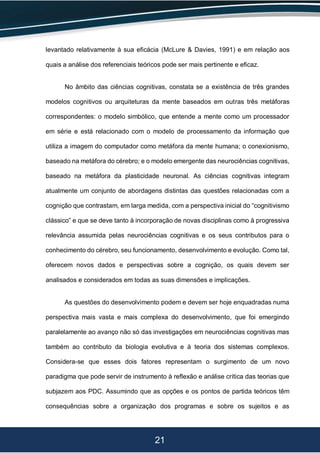 21
levantado relativamente à sua eficácia (McLure & Davies, 1991) e em relação aos
quais a análise dos referenciais teóricos pode ser mais pertinente e eficaz.
No âmbito das ciências cognitivas, constata se a existência de três grandes
modelos cognitivos ou arquiteturas da mente baseados em outras três metáforas
correspondentes: o modelo simbólico, que entende a mente como um processador
em série e está relacionado com o modelo de processamento da informação que
utiliza a imagem do computador como metáfora da mente humana; o conexionismo,
baseado na metáfora do cérebro; e o modelo emergente das neurociências cognitivas,
baseado na metáfora da plasticidade neuronal. As ciências cognitivas integram
atualmente um conjunto de abordagens distintas das questões relacionadas com a
cognição que contrastam, em larga medida, com a perspectiva inicial do “cognitivismo
clássico” e que se deve tanto à incorporação de novas disciplinas como à progressiva
relevância assumida pelas neurociências cognitivas e os seus contributos para o
conhecimento do cérebro, seu funcionamento, desenvolvimento e evolução. Como tal,
oferecem novos dados e perspectivas sobre a cognição, os quais devem ser
analisados e considerados em todas as suas dimensões e implicações.
As questões do desenvolvimento podem e devem ser hoje enquadradas numa
perspectiva mais vasta e mais complexa do desenvolvimento, que foi emergindo
paralelamente ao avanço não só das investigações em neurociências cognitivas mas
também ao contributo da biologia evolutiva e à teoria dos sistemas complexos.
Considera-se que esses dois fatores representam o surgimento de um novo
paradigma que pode servir de instrumento à reflexão e análise crítica das teorias que
subjazem aos PDC. Assumindo que as opções e os pontos de partida teóricos têm
consequências sobre a organização dos programas e sobre os sujeitos e as
 
