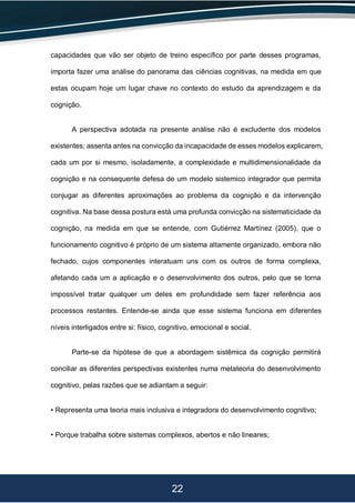 22
capacidades que vão ser objeto de treino específico por parte desses programas,
importa fazer uma análise do panorama das ciências cognitivas, na medida em que
estas ocupam hoje um lugar chave no contexto do estudo da aprendizagem e da
cognição.
A perspectiva adotada na presente análise não é excludente dos modelos
existentes; assenta antes na convicção da incapacidade de esses modelos explicarem,
cada um por si mesmo, isoladamente, a complexidade e multidimensionalidade da
cognição e na consequente defesa de um modelo sistemico integrador que permita
conjugar as diferentes aproximações ao problema da cognição e da intervenção
cognitiva. Na base dessa postura está uma profunda convicção na sistematicidade da
cognição, na medida em que se entende, com Gutiérrez Martínez (2005), que o
funcionamento cognitivo é próprio de um sistema altamente organizado, embora não
fechado, cujos componentes interatuam uns com os outros de forma complexa,
afetando cada um a aplicação e o desenvolvimento dos outros, pelo que se torna
impossível tratar qualquer um deles em profundidade sem fazer referência aos
processos restantes. Entende-se ainda que esse sistema funciona em diferentes
níveis interligados entre si: físico, cognitivo, emocional e social.
Parte-se da hipótese de que a abordagem sistêmica da cognição permitirá
conciliar as diferentes perspectivas existentes numa metateoria do desenvolvimento
cognitivo, pelas razões que se adiantam a seguir:
• Representa uma teoria mais inclusiva e integradora do desenvolvimento cognitivo;
• Porque trabalha sobre sistemas complexos, abertos e não lineares;
 