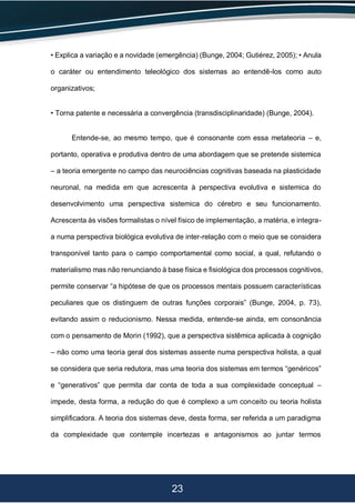 23
• Explica a variação e a novidade (emergência) (Bunge, 2004; Gutiérez, 2005); • Anula
o caráter ou entendimento teleológico dos sistemas ao entendê-los como auto
organizativos;
• Torna patente e necessária a convergência (transdisciplinaridade) (Bunge, 2004).
Entende-se, ao mesmo tempo, que é consonante com essa metateoria – e,
portanto, operativa e produtiva dentro de uma abordagem que se pretende sistemica
– a teoria emergente no campo das neurociências cognitivas baseada na plasticidade
neuronal, na medida em que acrescenta à perspectiva evolutiva e sistemica do
desenvolvimento uma perspectiva sistemica do cérebro e seu funcionamento.
Acrescenta às visões formalistas o nível físico de implementação, a matéria, e integra-
a numa perspectiva biológica evolutiva de inter-relação com o meio que se considera
transponível tanto para o campo comportamental como social, a qual, refutando o
materialismo mas não renunciando à base física e fisiológica dos processos cognitivos,
permite conservar “a hipótese de que os processos mentais possuem características
peculiares que os distinguem de outras funções corporais” (Bunge, 2004, p. 73),
evitando assim o reducionismo. Nessa medida, entende-se ainda, em consonância
com o pensamento de Morin (1992), que a perspectiva sistêmica aplicada à cognição
– não como uma teoria geral dos sistemas assente numa perspectiva holista, a qual
se considera que seria redutora, mas uma teoria dos sistemas em termos “genéricos”
e “generativos” que permita dar conta de toda a sua complexidade conceptual –
impede, desta forma, a redução do que é complexo a um conceito ou teoria holista
simplificadora. A teoria dos sistemas deve, desta forma, ser referida a um paradigma
da complexidade que contemple incertezas e antagonismos ao juntar termos
 