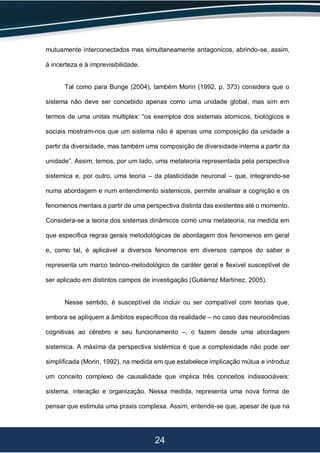 24
mutuamente interconectados mas simultaneamente antagonicos, abrindo-se, assim,
à incerteza e à imprevisibilidade.
Tal como para Bunge (2004), também Morin (1992, p. 373) considera que o
sistema não deve ser concebido apenas como uma unidade global, mas sim em
termos de uma unitas multiplex: “os exemplos dos sistemas atomicos, biológicos e
sociais mostram-nos que um sistema não é apenas uma composição da unidade a
partir da diversidade, mas também uma composição de diversidade interna a partir da
unidade”. Assim, temos, por um lado, uma metateoria representada pela perspectiva
sistemica e, por outro, uma teoria – da plasticidade neuronal – que, integrando-se
numa abordagem e num entendimento sistemicos, permite analisar a cognição e os
fenomenos mentais a partir de uma perspectiva distinta das existentes até o momento.
Considera-se a teoria dos sistemas dinâmicos como uma metateoria, na medida em
que especifica regras gerais metodológicas de abordagem dos fenomenos em geral
e, como tal, é aplicável a diversos fenomenos em diversos campos do saber e
representa um marco teórico-metodológico de caráter geral e flexível susceptível de
ser aplicado em distintos campos de investigação (Gutiérrez Martínez, 2005).
Nesse sentido, é susceptível de incluir ou ser compatível com teorias que,
embora se apliquem a âmbitos específicos da realidade – no caso das neurociências
cognitivas ao cérebro e seu funcionamento –, o fazem desde uma abordagem
sistemica. A máxima da perspectiva sistémica é que a complexidade não pode ser
simplificada (Morin, 1992), na medida em que estabelece implicação mútua e introduz
um conceito complexo de causalidade que implica três conceitos indissociáveis:
sistema, interação e organização. Nessa medida, representa uma nova forma de
pensar que estimula uma praxis complexa. Assim, entende-se que, apesar de que na
 
