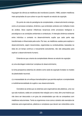 25
linguagem da ciência as metáforas são inevitáveis (Lewotin, 1998), existem metáforas
mais apropriadas do que outras no que diz respeito ao estudo da cognição.
Do ponto de vista do paradigma da complexidade, o desenvolvimento emergiu
como um processo complexo, dinâmico, que contempla variáveis com múltiplos níveis
de análise. Deve explorar influências recíprocas entre processos biológicos e
psicológicos e as condições ambientais e contextuais. A interação dinâmica existente
entre indivíduo e contexto no desenvolvimento supõe que cada parte seja
transformada e influenciada pela outra. Por isso, as metáforas usadas para explicar o
desenvolvimento, sejam mecanicistas, organicistas ou contextualistas, baseadas na
ideia de um tempo contínuo e mutuamente excludentes, não são adequadas para
explicar o desenvolvimento humano.
Entende-se que a teoria da complexidade oferece ao estudo da cognição:
a) uma abordagem sistemica/ complexa do desenvolvimento;
b) Uma perspectiva sistemica do cérebro como sede da cognição fundada no modelo
da plasticidade neuronal;
c) a necessidade de um enfoque transdisciplinar que permita explicar a complexidade
e multidimensionalidade do sujeito e seu desenvolvimento.
Considera-se ainda que os sistemas auto organizativos são plásticos, uma vez
que são mutáveis, estão em constante inter-relação com o meio, têm uma história que
não deve ser descurada e um grau de complexidade que não se compadece com
metáforas reducionistas. Tanto os organismos vivos como o cérebro são exemplos de
sistemas auto-organizativos, plásticos e complexos que devem ser entendidos como
 