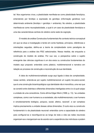 26
tal. Nos organismos vivos, a plasticidade manifesta-se como plasticidade fenotípica,
entendendo por fenótipo a expressão do genótipo (informação genética) num
determinado ambiente (fenótipo = genótipo + ambiente). No cérebro, a plasticidade
manifesta-se como neuroplasticidade, a qual é um caso da plasticidade fenotípica e
uma das características centrais do cérebro como sede da cognição.
O modelo de análise Constructos fundamentais No contexto teórico-conceptual
em que se situa a investigação e tendo em conta hipótese, princípios, referências e
orientações seguidas, definiu-se a teoria da complexidade como paradigma de
referência para a análise dos PDC selecionados. Nessa medida, ela enquadra a
construção do modelo de análise. Por sua vez, a perspectiva sobre o sujeito
emergente das ciências cognitivas é um dos eixos ou constructos fundamentais do
modelo aqui proposto: entendido como plástico, multidimensional e narrativo em
relação ao processo de construção e reconstrução da sua identidade.
A ideia de multidimensionalidade surge aqui ligada à ideia de complexidade;
nesse sentido, entende-se por sujeito multidimensional um sujeito bio-psico-social,
que é uma construção bioantropológica cuja identidade não é monolítica, uma vez que
se constrói entre distintas e diferentes dimensões interligadas entre si e à qual subjaz
a unidade de uma consciência. Como afirma Edgar Morin (1999, p. 13), “as unidades
complexas, como o ser humano ou a sociedade, são multidimensionais; o ser humano
é simultaneamente biológico, psíquico, social, afetivo, racional”, e ser complexo
implica precisamente a unidade dessas várias dimensões. O outro eixo ou constructo
fundamental é o de plasticidade neuronal: entendida como a capacidade do cérebro
para configurar-se e reconfigurar-se ao longo de toda a vida (as redes neuronais
organizam-se e reorganizam-se de acordo com a experiência dos indivíduos e podem
 