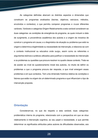 28
As categorias definidas abarcam os distintos aspectos e dimensões que
constituem os programas analisados (teorias, objetivos, estrutura, métodos,
envolvidos e contextos), o que permitiu comparar programas e cruzar diferentes
variáveis. Variáveis e categorias Origem Relativamente a esta variável consideram-se
duas categorias: as condições de emergência do programa, as quais incluem a data
de surgimento, a proveniência acadêmica dos autores e a origem da iniciativa de
construir o programa em causa; e o diagnóstico da situação ou problema que está na
origem e determina a legitimidade ou necessidade da intervenção, e relaciona-se com
o contexto institucional ou educativo onde surgiu, assim como os referentes e
argumentos teóricos e práticos utilizados para justificar a necessidade da intervenção
e os problemas ou questões que procura resolver no quadro desse contexto. Trata-se
de aceder ao nível do questionamento inicial dos autores, no intuito de definir os
problemas a que o programa procura dar resposta, a que nível emergem esses
problemas e em que contextos. Tem uma dimensão histórica relativa às condições e
fatores que estão na origem de um determinado programa e que influenciam o tipo de
intervenção proposta.
Orientação
Consideram-se, no que diz respeito a esta variável, duas categorias:
problemática interna do programa, relacionada com a perspectiva em que se situa
relativamente à intervenção cognitiva, ao seu papel e necessidade, e que permite
determinar os significados atribuídos pelos autores às dificuldades observadas, aos
 