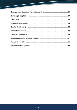 2
Os programas de desenvolvimento cognitivo......................................................19
Construção e aplicação ..........................................................................................27
Orientação................................................................................................................28
Fundamentação teórica ..........................................................................................29
Sujeito da Intervenção ............................................................................................32
Formador/Aplicador ................................................................................................33
Objeto da intervenção.............................................................................................34
Ambientes/contextos de intervenção....................................................................37
Resultados obtidos .................................................................................................38
Referências bibliográficas......................................................................................43
 