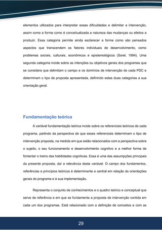 29
elementos utilizados para interpretar essas dificuldades e delimitar a intervenção,
assim como a forma como é conceitualizada a natureza das mudanças ou efeitos a
produzir. Essa categoria permite ainda esclarecer a forma como são pensados
aspectos que transcendem os fatores individuais de desenvolvimento, como
problemas sociais, culturais, econômicos e epistemológicos (Sorel, 1994). Uma
segunda categoria incide sobre as intenções ou objetivos gerais dos programas que
se considera que delimitam o campo e os domínios de intervenção de cada PDC e
determinam o tipo de proposta apresentada, definindo estas duas categorias a sua
orientação geral.
Fundamentação teórica
A variável fundamentação teórica incide sobre os referenciais teóricos de cada
programa, partindo da perspectiva de que esses referenciais determinam o tipo de
intervenção proposta, na medida em que estão relacionados com a perspectiva sobre
o sujeito, o seu funcionamento e desenvolvimento cognitivo e a melhor forma de
fomentar o treino das habilidades cognitivas. Essa é uma das assumpções principais
da presente proposta, daí a relevância desta variável. O campo dos fundamentos,
referências e princípios teóricos é determinante e central em relação às orientações
gerais do programa e à sua implementação.
Representa o conjunto de conhecimentos e o quadro teórico e conceptual que
serve de referência e em que se fundamenta a proposta de intervenção contida em
cada um dos programas. Está relacionado com a definição de conceitos e com as
 