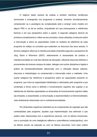 31
O objetivo desta variável de análise é também identificar tendências
dominantes e emergentes nos programas a analisar, tentando simultaneamente
compreender se o paradigma da complexidade está a emergir como modelo em
alguns PDC e, se tal se verifica, enquadrado em que pressupostos e referências
teóricas e em que perspectiva sobre o sujeito. A segunda categoria decorre da
primeira e complementa-a: refere-se aos conceitos- chave utilizados no discurso sobre
a intervenção e sobre as capacidades, ilustra os modelos de referência de cada
programa ao realçar os conceitos que sustentam os discursos dos seus autores. A
terceira categoria refere-se à interdiscursividade entendida segundo a perspectiva de
Jörg, Davis e Nickmans (2007), relativamente à necessidade de praticar a
interdiscursividade ao nível das ciências da educação, utilizando discursos distintos e
provenientes de diversos campos do saber, dialogar com outras disciplinas e ligada à
prática da transdisciplinaridade relacionada com a utilização desses saberes,
discursos e metodologias na compreensão e intervenção sobre a realidade. Uma
quarta categoria faz referência à perspectiva sobre as capacidades presente no
programa, que inclui as capacidades trabalhadas e valorizadas pelo programa e que
contempla a forma como é definido o funcionamento cognitivo dos sujeitos e as
referências às distintas capacidades ou dimensões do funcionamento cognitivo deles
(as emoções, a corporeidade, a comunicação, a expressividade e a intencionalidade),
mais diretamente relacionado com a multidimensionalidade.
Por dimensões cognitivas entendem-se as componentes da cognição que são
contempladas pelo programa, aquelas cuja implementação visa estimular e que
podem estar relacionadas com a experiência sensível, com os fatores emocionais,
com a promoção de uma inteligência reflexiva e autorreflexiva (metacognitiva), com
os fatores sociais da cognição ou com os fatores neuronais. Com esse critério
 