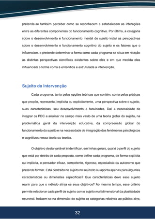 32
pretende-se também perceber como se reconhecem e estabelecem as interações
entre as diferentes componentes do funcionamento cognitivo. Por último, a categoria
sobre o desenvolvimento e funcionamento mental do sujeito inclui as perspectivas
sobre o desenvolvimento e funcionamento cognitivo do sujeito e os fatores que o
influenciam, e pretende determinar a forma como cada programa se situa em relação
às distintas perspectivas científicas existentes sobre eles e em que medida elas
influenciam a forma como é entendida e estruturada a intervenção.
Sujeito da Intervenção
Cada programa, tanto pelas opções teóricas que contém, como pelas práticas
que propõe, representa, implícita ou explicitamente, uma perspectiva sobre o sujeito,
suas características, seu desenvolvimento e faculdades. Daí a necessidade de
integrar os PDC a analisar no campo mais vasto de uma teoria global do sujeito, na
problemática geral da intervenção educativa, da compreensão global do
funcionamento do sujeito e na necessidade de integração dos fenômenos psicológicos
e cognitivos nessa teoria ou teorias.
O objetivo desta variável é identificar, em linhas gerais, qual é o perfil do sujeito
que está por detrás de cada proposta, como define cada programa, de forma explícita
ou implícita, o pensador eficaz, competente, rigoroso, especialista ou autonomo que
pretende formar. Está centrado no sujeito no seu todo ou aponta apenas para algumas
características ou dimensões específicas? Que características deve esse sujeito
reunir para que o método atinja os seus objetivos? Ao mesmo tempo, esse critério
permite relacionar cada perfil de sujeito com o sujeito multidimensional da plasticidade
neuronal. Incluem-se na dimensão do sujeito as categorias relativas ao público-alvo,
 