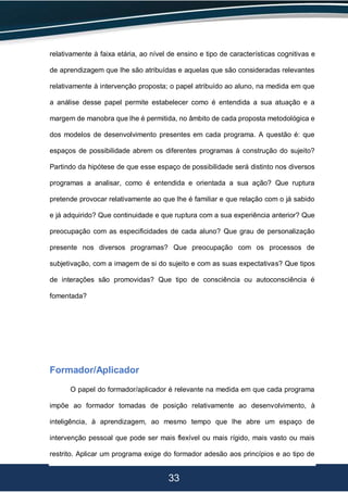 33
relativamente à faixa etária, ao nível de ensino e tipo de características cognitivas e
de aprendizagem que lhe são atribuídas e aquelas que são consideradas relevantes
relativamente à intervenção proposta; o papel atribuído ao aluno, na medida em que
a análise desse papel permite estabelecer como é entendida a sua atuação e a
margem de manobra que lhe é permitida, no âmbito de cada proposta metodológica e
dos modelos de desenvolvimento presentes em cada programa. A questão é: que
espaços de possibilidade abrem os diferentes programas à construção do sujeito?
Partindo da hipótese de que esse espaço de possibilidade será distinto nos diversos
programas a analisar, como é entendida e orientada a sua ação? Que ruptura
pretende provocar relativamente ao que lhe é familiar e que relação com o já sabido
e já adquirido? Que continuidade e que ruptura com a sua experiência anterior? Que
preocupação com as especificidades de cada aluno? Que grau de personalização
presente nos diversos programas? Que preocupação com os processos de
subjetivação, com a imagem de si do sujeito e com as suas expectativas? Que tipos
de interações são promovidas? Que tipo de consciência ou autoconsciência é
fomentada?
Formador/Aplicador
O papel do formador/aplicador é relevante na medida em que cada programa
impõe ao formador tomadas de posição relativamente ao desenvolvimento, à
inteligência, à aprendizagem, ao mesmo tempo que lhe abre um espaço de
intervenção pessoal que pode ser mais flexível ou mais rígido, mais vasto ou mais
restrito. Aplicar um programa exige do formador adesão aos princípios e ao tipo de
 