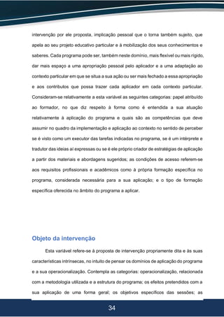 34
intervenção por ele proposta, implicação pessoal que o torna também sujeito, que
apela ao seu projeto educativo particular e à mobilização dos seus conhecimentos e
saberes. Cada programa pode ser, também neste domínio, mais flexível ou mais rígido,
dar mais espaço a uma apropriação pessoal pelo aplicador e a uma adaptação ao
contexto particular em que se situa a sua ação ou ser mais fechado a essa apropriação
e aos contributos que possa trazer cada aplicador em cada contexto particular.
Consideram-se relativamente a esta variável as seguintes categorias: papel atribuído
ao formador, no que diz respeito à forma como é entendida a sua atuação
relativamente à aplicação do programa e quais são as competências que deve
assumir no quadro da implementação e aplicação ao contexto no sentido de perceber
se é visto como um executor das tarefas indicadas no programa, se é um intérprete e
tradutor das ideias aí expressas ou se é ele próprio criador de estratégias de aplicação
a partir dos materiais e abordagens sugeridos; as condições de acesso referem-se
aos requisitos profissionais e acadêmicos como à própria formação específica no
programa, considerada necessária para a sua aplicação; e o tipo de formação
específica oferecida no âmbito do programa a aplicar.
Objeto da intervenção
Esta variável refere-se à proposta de intervenção propriamente dita e às suas
características intrínsecas, no intuito de pensar os domínios de aplicação do programa
e a sua operacionalização. Contempla as categorias: operacionalização, relacionada
com a metodologia utilizada e a estrutura do programa; os efeitos pretendidos com a
sua aplicação de uma forma geral; os objetivos específicos das sessões; as
 