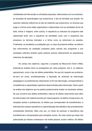 35
modalidades da intervenção ou atividades propostas, relacionados com os conteúdos,
as situações de aprendizagem que proporciona, o tipo de atividade que propõe. Os
suportes materiais referem-se ao tipo de materiais que proporciona, os recursos que
exige e a forma como estão organizados e relacionados com as atividades (livros de
texto, fichas e imagens, entre outros). A sequência ou estrutura do programa está
relacionada tanto com a sequência de atividades como com a sequência dos
processos ou técnicas treinados e a forma como se estruturam as sessões.
Finalmente, os resultados ou avaliações que, no caso da presente análise, se referem
aos instrumentos de avaliação propostos pelos autores dos programas e aos
resultados referidos também pelos próprios autores relativamente às experiências
anteriores de aplicação.
No campo dos objetivos, seguindo a proposta de Maryvonne Sorel (1992),
pretende-se analisar tanto os perseguidos por cada programa, isto é, os objetivos
operacionais, como o tipo de efeitos pretendidos. No que diz respeito aos primeiros,
ter-se-á em conta, simultaneamente, a descrição do conteúdo da intervenção
pedagógica e as performances observáveis no fim da intervenção, correspondendo a
competências e capacidades cognitivas desenvolvidas pela intervenção. Será a partir
da análise dos objetivos que se poderá posteriormente avaliar os resultados obtidos.
No que concerne aos efeitos pretendidos, trata-se de efeitos observáveis para além
da intervenção e do material previsto por cada programa: os efeitos a longo prazo, em
situações sociais e profissionais; os efeitos que correspondem às transferências, à
extensão dos campos operatórios e à generalização das atitudes e dos procedimentos
considerados eficientes. Mais uma vez, no intuito de acentuar a importância das
transferências e transposições para situações sociais. De notar ainda que estas são
potenciadas por fatores contextuais e de índole pessoal, social e afetiva. Os efeitos
 