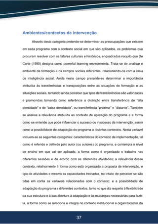 37
Ambientes/contextos de intervenção
Através desta categoria pretende-se determinar as preocupações que existem
em cada programa com o contexto social em que são aplicados, os problemas que
procuram resolver com os fatores culturais e históricos, enquadrados naquilo que De
Corte (1990) designa como powerful learning environments. Trata-se de analisar o
ambiente da formação e os campos sociais referentes, relacionando-os com a ideia
de inteligência social. Ainda neste campo pretende-se determinar a importância
atribuída às transferências e transposições entre as situações de formação e as
situações sociais, tentando ainda perceber que tipos de transferências são valorizadas
e promovidas tomando como referência a distinção entre transferência de “alta
densidade” e de “baixa densidade”, ou transferência “próxima” e “distante”. Também
se analisa a relevância atribuída ao contexto de aplicação do programa e a forma
como se entende que pode influenciar o sucesso ou insucesso da intervenção, assim
como a possibilidade de adaptação do programa a distintos contextos. Nesta variável
incluem-se as seguintes categorias: características do contexto de implementação, tal
como é referido e definido pelo autor (ou autores) do programa, e contempla o nível
de ensino em que vai ser aplicado, a forma como é organizado o trabalho nas
diferentes sessões e de acordo com as diferentes atividades; a relevância desse
contexto, relativamente à forma como está organizada a proposta de intervenção, o
tipo de atividades e mesmo as capacidades treinadas, no intuito de perceber se são
tidas em conta as variáveis relacionadas com o contexto; e a possibilidade de
adaptação do programa a diferentes contextos, tanto no que diz respeito à flexibilidade
da sua estrutura e à sua abertura à adaptação e às mudanças necessárias para fazê-
la, a forma como se relaciona e integra no contexto institucional e organizacional da
 