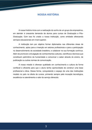 3
NOSSA HISTÓRIA
A nossa história inicia com a realização do sonho de um grupo de empresários,
em atender à crescente demanda de alunos para cursos de Graduação e Pós-
Graduação. Com isso foi criado a nossa instituição, como entidade oferecendo
serviços educacionais em nível superior.
A instituição tem por objetivo formar diplomados nas diferentes áreas de
conhecimento, aptos para a inserção em setores profissionais e para a participação
no desenvolvimento da sociedade brasileira, e colaborar na sua formação contínua.
Além de promover a divulgação de conhecimentos culturais, científicos e técnicos que
constituem patrimônio da humanidade e comunicar o saber através do ensino, de
publicação ou outras normas de comunicação.
A nossa missão é oferecer qualidade em conhecimento e cultura de forma
confiável e eficiente para que o aluno tenha oportunidade de construir uma base
profissional e ética. Dessa forma, conquistando o espaço de uma das instituições
modelo no país na oferta de cursos, primando sempre pela inovação tecnológica,
excelência no atendimento e valor do serviço oferecido.
 