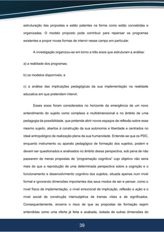 39
estruturação das propostas e estão patentes na forma como estão concebidas e
organizadas. O modelo proposto pode contribuir para repensar os programas
existentes e propor novas formas de intervir nesse campo em particular.
A investigação organizou-se em torno a três eixos que estruturam a análise:
a) a realidade dos programas;
b) os modelos disponíveis; e
c) a análise das implicações pedagógicas da sua implementação na realidade
educativa em que pretendem intervir.
Esses eixos foram considerados no horizonte da emergência de um novo
entendimento do sujeito como complexo e multidimensional e no âmbito de uma
pedagogia da possibilidade, que pretende abrir novos espaços de reflexão sobre esse
mesmo sujeito, abertos à construção da sua autonomia e liberdade e centrados no
ideal antropológico de realização plena da sua humanidade. Entende-se que os PDC,
enquanto instrumento ou aparato pedagógico de formação dos sujeitos, podem e
devem ser questionados e analisados no âmbito dessa perspectiva, sob pena de não
passarem de meras propostas de “programação cognitiva” cujo objetivo não seria
mais do que a reprodução de uma determinada perspectiva sobre a cognição e o
funcionamento e desenvolvimento cognitivo dos sujeitos, situada apenas num nível
formal e ignorando dimensões importantes dos seus modos de ser e pensar, como o
nível físico de implementação, o nível emocional de implicação, reflexão e ação e o
nível social de construção intersubjetiva de tramas vitais e de significados.
Consequentemente, encerra o risco de que as propostas de formação sejam
entendidas como uma oferta já feita e acabada, isolada de outras dimensões do
 
