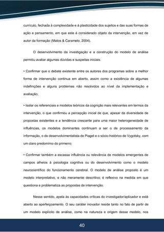 40
currículo, fechada à complexidade e à plasticidade dos sujeitos e das suas formas de
ação e pensamento, em que este é considerado objeto da intervenção, em vez de
autor da formação (Matos & Caramelo, 2004).
O desenvolvimento da investigação e a construção do modelo de análise
permitiu avaliar algumas dúvidas e suspeitas iniciais:
• Confirmar que o debate existente entre os autores dos programas sobre a melhor
forma de intervenção continua em aberto, assim como a existência de algumas
indefinições e alguns problemas não resolvidos ao nível da implementação e
avaliação;
• Isolar os referenciais e modelos teóricos da cognição mais relevantes em termos da
intervenção, o que confirmou a percepção inicial de que, apesar da diversidade de
propostas existentes e a tendência crescente para uma maior heterogeneidade de
influências, os modelos dominantes continuam a ser o de processamento da
informação, o de desenvolvimentalista de Piaget e o sócio-histórico de Vygotsky, com
um claro predomínio do primeiro;
• Confirmar também a escassa influência ou relevância de modelos emergentes de
campos alheios à psicologia cognitiva ou do desenvolvimento como o modelo
neurocientífico do funcionamento cerebral. O modelo de análise proposto é um
modelo interpretativo, e não meramente descritivo; é reflexivo na medida em que
questiona e problematiza as propostas de intervenção.
Nesse sentido, apela às capacidades críticas do investigador/aplicador e está
aberto ao aperfeiçoamento. O seu caráter inovador reside tanto no fato de partir de
um modelo explícito de análise, como na natureza e origem desse modelo, nos
 