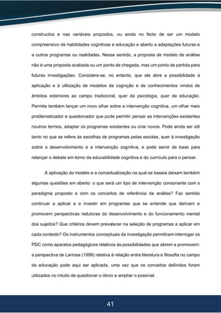 41
constructos e nas variáveis propostos, ou ainda no facto de ser um modelo
compreensivo de habilidades cognitivas e educação e aberto a adaptações futuras e
a outros programas ou realidades. Nesse sentido, a proposta de modelo de análise
não é uma proposta acabada ou um ponto de chegada, mas um ponto de partida para
futuras investigações. Considera-se, no entanto, que ele abre a possibilidade à
aplicação e à utilização de modelos da cognição e de conhecimentos vindos de
âmbitos exteriores ao campo tradicional, quer da psicologia, quer da educação.
Permite também lançar um novo olhar sobre a intervenção cognitiva, um olhar mais
problematizador e questionador que pode permitir pensar as intervenções existentes
noutros termos, adaptar os programas existentes ou criar novos. Pode ainda ser útil
tanto no que se refere às escolhas de programas pelas escolas, quer à investigação
sobre o desenvolvimento e a intervenção cognitiva, e pode servir de base para
relançar o debate em torno da educabilidade cognitiva e do currículo para o pensar.
A aplicação do modelo e a conceitualização na qual se baseia deixam também
algumas questões em aberto: o que será um tipo de intervenção consonante com o
paradigma proposto e com os conceitos de referência da análise? Faz sentido
continuar a aplicar e a investir em programas que se entende que derivam e
promovem perspectivas redutoras do desenvolvimento e do funcionamento mental
dos sujeitos? Que critérios devem prevalecer na seleção de programas a aplicar em
cada contexto? Os instrumentos conceptuais da investigação permitiram interrogar os
PDC como aparatos pedagógicos relativos às possibilidades que abrem e promovem:
a perspectiva de Larrosa (1999) relativa à relação entre literatura e filosofia no campo
da educação pode aqui ser aplicada, uma vez que os conceitos definidos foram
utilizados no intuito de questionar o óbvio e ampliar o possível.
 