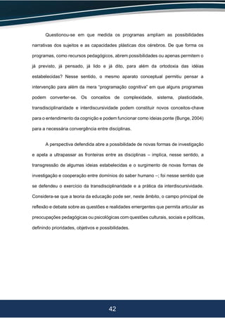 42
Questionou-se em que medida os programas ampliam as possibilidades
narrativas dos sujeitos e as capacidades plásticas dos cérebros. De que forma os
programas, como recursos pedagógicos, abrem possibilidades ou apenas permitem o
já previsto, já pensado, já lido e já dito, para além da ortodoxia das idéias
estabelecidas? Nesse sentido, o mesmo aparato conceptual permitiu pensar a
intervenção para além da mera “programação cognitiva” em que alguns programas
podem converter-se. Os conceitos de complexidade, sistema, plasticidade,
transdisciplinaridade e interdiscursividade podem constituir novos conceitos-chave
para o entendimento da cognição e podem funcionar como ideias ponte (Bunge, 2004)
para a necessária convergência entre disciplinas.
A perspectiva defendida abre a possibilidade de novas formas de investigação
e apela a ultrapassar as fronteiras entre as disciplinas – implica, nesse sentido, a
transgressão de algumas ideias estabelecidas e o surgimento de novas formas de
investigação e cooperação entre domínios do saber humano –; foi nesse sentido que
se defendeu o exercício da transdisciplinaridade e a prática da interdiscursividade.
Considera-se que a teoria da educação pode ser, neste âmbito, o campo principal de
reflexão e debate sobre as questões e realidades emergentes que permita articular as
preocupações pedagógicas ou psicológicas com questões culturais, sociais e políticas,
definindo prioridades, objetivos e possibilidades.
 