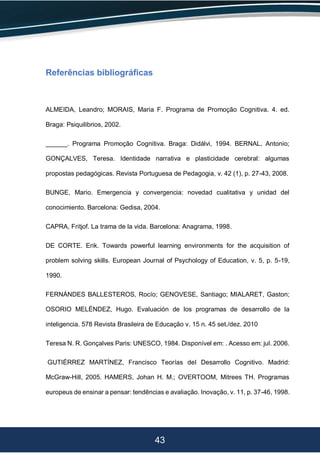 43
Referências bibliográficas
ALMEIDA, Leandro; MORAIS, Maria F. Programa de Promoção Cognitiva. 4. ed.
Braga: Psiquilibrios, 2002.
______. Programa Promoção Cognitiva. Braga: Didálvi, 1994. BERNAL, Antonio;
GONÇALVES, Teresa. Identidade narrativa e plasticidade cerebral: algumas
propostas pedagógicas. Revista Portuguesa de Pedagogia, v. 42 (1), p. 27-43, 2008.
BUNGE, Mario. Emergencia y convergencia: novedad cualitativa y unidad del
conocimiento. Barcelona: Gedisa, 2004.
CAPRA, Fritjof. La trama de la vida. Barcelona: Anagrama, 1998.
DE CORTE. Erik. Towards powerful learning environments for the acquisition of
problem solving skills. European Journal of Psychology of Education, v. 5, p. 5-19,
1990.
FERNÁNDES BALLESTEROS, Rocío; GENOVESE, Santiago; MIALARET, Gaston;
OSORIO MELÉNDEZ, Hugo. Evaluación de los programas de desarrollo de la
inteligencia. 578 Revista Brasileira de Educação v. 15 n. 45 set./dez. 2010
Teresa N. R. Gonçalves Paris: UNESCO, 1984. Disponível em: . Acesso em: jul. 2006.
GUTIÉRREZ MARTÍNEZ, Francisco Teorías del Desarrollo Cognitivo. Madrid:
McGraw-Hill, 2005. HAMERS, Johan H. M.; OVERTOOM, Mitrees TH. Programas
europeus de ensinar a pensar: tendências e avaliação. Inovação, v. 11, p. 37-46, 1998.
 