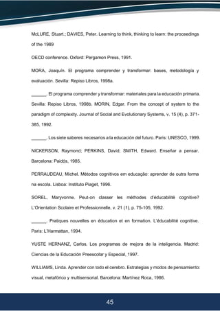 45
McLURE, Stuart.; DAVIES, Peter. Learning to think, thinking to learn: the proceedings
of the 1989
OECD conference. Oxford: Pergamon Press, 1991.
MORA, Joaquín. El programa comprender y transformar: bases, metodología y
evaluación. Sevilla: Repiso Libros, 1998a.
______. El programa comprender y transformar: materiales para la educación primaria.
Sevilla: Repiso Libros, 1998b. MORIN, Edgar. From the concept of system to the
paradigm of complexity. Journal of Social and Evolutionary Systems, v. 15 (4), p. 371-
385, 1992.
______. Los siete saberes necesarios a la educación del futuro. Paris: UNESCO, 1999.
NICKERSON, Raymond; PERKINS, David; SMITH, Edward. Enseñar a pensar.
Barcelona: Paidós, 1985.
PERRAUDEAU, Michel. Métodos cognitivos em educação: aprender de outra forma
na escola. Lisboa: Instituto Piaget, 1996.
SOREL, Maryvonne. Peut-on classer les méthodes d’éducabilité cognitive?
L’Orientation Scolaire et Professionnelle, v. 21 (1), p. 75-105, 1992.
______. Pratiques nouvelles en éducation et en formation. L’éducabilité cognitive.
Paris: L’Harmattan, 1994.
YUSTE HERNANZ, Carlos. Los programas de mejora de la inteligencia. Madrid:
Ciencias de la Educación Preescolar y Especial, 1997.
WILLIAMS, Linda. Aprender con todo el cerebro. Estrategias y modos de pensamiento:
visual, metafórico y multisensorial. Barcelona: Martínez Roca, 1986.
 