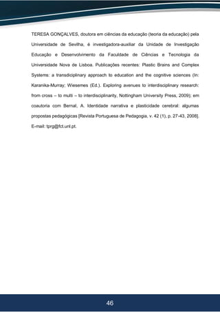46
TERESA GONÇALVES, doutora em ciências da educação (teoria da educação) pela
Universidade de Sevilha, é investigadora-auxiliar da Unidade de Investigação
Educação e Desenvolvimento da Faculdade de Ciências e Tecnologia da
Universidade Nova de Lisboa. Publicações recentes: Plastic Brains and Complex
Systems: a transdiciplinary approach to education and the cognitive sciences (In:
Karanika-Murray; Wiesemes (Ed.). Exploring avenues to interdisciplinary research:
from cross – to multi – to interdisciplinarity, Nottingham University Press, 2009); em
coautoria com Bernal, A. Identidade narrativa e plasticidade cerebral: algumas
propostas pedagógicas [Revista Portuguesa de Pedagogia, v. 42 (1), p. 27-43, 2008].
E-mail: tprg@fct.unl.pt.
 