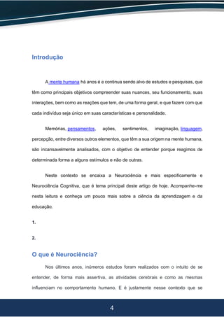 4
Introdução
A mente humana há anos é e continua sendo alvo de estudos e pesquisas, que
têm como principais objetivos compreender suas nuances, seu funcionamento, suas
interações, bem como as reações que tem, de uma forma geral, e que fazem com que
cada indivíduo seja único em suas características e personalidade.
Memórias, pensamentos, ações, sentimentos, imaginação, linguagem,
percepção, entre diversos outros elementos, que têm a sua origem na mente humana,
são incansavelmente analisados, com o objetivo de entender porque reagimos de
determinada forma a alguns estímulos e não de outras.
Neste contexto se encaixa a Neurociência e mais especificamente e
Neurociência Cognitiva, que é tema principal deste artigo de hoje. Acompanhe-me
nesta leitura e conheça um pouco mais sobre a ciência da aprendizagem e da
educação.
1.
2.
O que é Neurociência?
Nos últimos anos, inúmeros estudos foram realizados com o intuito de se
entender, de forma mais assertiva, as atividades cerebrais e como as mesmas
influenciam no comportamento humano. E é justamente nesse contexto que se
 