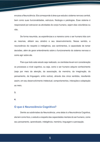 5
encaixa a Neurociência. Ela corresponde à área que estuda o sistema nervoso central,
bem como suas funcionalidades, estrutura, fisiologia e patologias. Esse sistema é
responsável por estruturar as atividades do corpo humano, sejam elas voluntárias ou
não.
De forma resumida, as experiências e a maneira como o ser humano lida com
as mesmas, afetam seu cérebro e seu desenvolvimento. Nesse sentido, a
neurociência diz respeito à inteligência, aos sentimentos, à capacidade de tomar
decisões, além de gerar entendimento sobre o funcionamento do sistema nervoso e
como agir sobre ele.
Para que todo este estudo seja realizado, os cientistas levam em consideração
os processos a nível cognitivo, ou seja, como o ser humano adquire conhecimento
(seja por meio da atenção, da associação, da memória, da imaginação, do
pensamento, da linguagem, entre outros), através dos cinco sentidos, resultando
assim, em seu desenvolvimento intelectual, comportamentos, interações e adaptação
ao meio.
3.
4.
O que é Neurociência Cognitiva?
Dentre as subdivisões da Neurociência, uma delas é a Neurociência Cognitiva,
ela tem como foco, o estudo a respeito das capacidades mentais do ser humano, como
seu pensamento, aprendizado, inteligência, memória, linguagem e percepção.
 