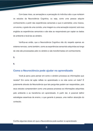 6
Com base nisso, as sensações e a percepção do indivíduo são o que norteiam
os estudos da Neurociência Cognitiva, ou seja, como uma pessoa adquire
conhecimento a partir das experiências sensoriais a que é submetida; uma música,
um aroma, o gosto de uma comida, uma imagem ou uma sensação corporal, tudo isso
engloba as experiências sensoriais e são elas as responsáveis por captar os dados
do ambiente e levá-las ao cérebro.
Verifica-se então, que a Neurociência Cognitiva não diz respeito apenas ao
sistema nervoso, como também, como as experiências sensoriais adquiridas ao longo
da vida são processadas pelo no cérebro e são transformadas em conhecimento.
5.
6.
Como a Neurociência pode ajudar no aprendizado
Você já parou para pensar em como o cérebro processa as informações que
recebe? Em como tal ação reflete no aprendizado e na vida como um todo? É
justamente através da Neurociência que tais perguntas podem ser respondidas, pois
seus estudos compreendem como uma pessoa processa as informações adquiridas
pelo ambiente e as transforma em aprendizado. A partir daí, é possível definir
estratégias assertivas de ensino, o que garante à pessoa, uma melhor absorção do
conteúdo.
Confira algumas áreas em que a Neurociência pode auxiliar no aprendizado:
 