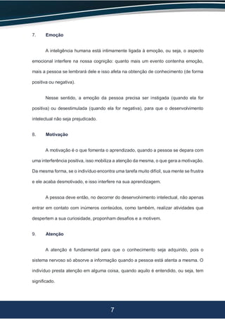 7
7. Emoção
A inteligência humana está intimamente ligada à emoção, ou seja, o aspecto
emocional interfere na nossa cognição: quanto mais um evento contenha emoção,
mais a pessoa se lembrará dele e isso afeta na obtenção de conhecimento (de forma
positiva ou negativa).
Nesse sentido, a emoção da pessoa precisa ser instigada (quando ela for
positiva) ou desestimulada (quando ela for negativa), para que o desenvolvimento
intelectual não seja prejudicado.
8. Motivação
A motivação é o que fomenta o aprendizado, quando a pessoa se depara com
uma interferência positiva, isso mobiliza a atenção da mesma, o que gera a motivação.
Da mesma forma, se o indivíduo encontra uma tarefa muito difícil, sua mente se frustra
e ele acaba desmotivado, e isso interfere na sua aprendizagem.
A pessoa deve então, no decorrer do desenvolvimento intelectual, não apenas
entrar em contato com inúmeros conteúdos, como também, realizar atividades que
despertem a sua curiosidade, proponham desafios e a motivem.
9. Atenção
A atenção é fundamental para que o conhecimento seja adquirido, pois o
sistema nervoso só absorve a informação quando a pessoa está atenta a mesma. O
indivíduo presta atenção em alguma coisa, quando aquilo é entendido, ou seja, tem
significado.
 