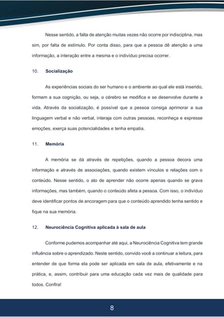 8
Nesse sentido, a falta de atenção muitas vezes não ocorre por indisciplina, mas
sim, por falta de estímulo. Por conta disso, para que a pessoa dê atenção a uma
informação, a interação entre a mesma e o indivíduo precisa ocorrer.
10. Socialização
As experiências sociais do ser humano e o ambiente ao qual ele está inserido,
formam a sua cognição, ou seja, o cérebro se modifica e se desenvolve durante a
vida. Através da socialização, é possível que a pessoa consiga aprimorar a sua
linguagem verbal e não verbal, interaja com outras pessoas, reconheça e expresse
emoções, exerça suas potencialidades e tenha empatia.
11. Memória
A memória se dá através de repetições, quando a pessoa decora uma
informação e através de associações, quando existem vínculos e relações com o
conteúdo. Nesse sentido, o ato de aprender não ocorre apenas quando se grava
informações, mas também, quando o conteúdo afeta a pessoa. Com isso, o indivíduo
deve identificar pontos de ancoragem para que o conteúdo aprendido tenha sentido e
fique na sua memória.
12. Neurociência Cognitiva aplicada à sala de aula
Conforme pudemos acompanhar até aqui, a Neurociência Cognitiva tem grande
influência sobre o aprendizado. Neste sentido, convido você a continuar a leitura, para
entender de que forma ela pode ser aplicada em sala de aula, efetivamente e na
prática, e, assim, contribuir para uma educação cada vez mais de qualidade para
todos. Confira!
 