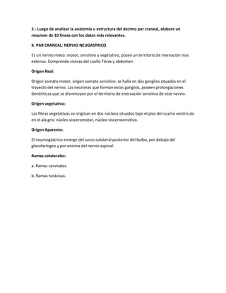 2.- Luego de analizar la anatomía u estructura del decimo par craneal, elabore un
resumen de 10 líneas con los datos más relevantes.

X. PAR CRANEAL: NERVIO NEUGASTRICO

Es un nervio mixto: motor, sensitivo y vegetativo, posee un territorio de inervación mas
extenso. Comprende viseras del cuello Tórax y abdomen.

Origen Real:

Origen somato motor, origen somato sensitivo: se halla en dos ganglios situados en el
trayecto del nervio. Las neuronas que forman estos ganglios, poseen prolongaciones
dendríticas que se disminuyen por el territorio de enervación sensitiva de este nervio.

Origen vegetativo:

Las fibras vegetativas se originan en dos núcleos situados bajo el piso del cuarto ventrículo
en el ala gris: núcleo visceromotor, núcleo viscerosensitivo.

Origen Aparente:

El neumogástrico emerge del surco colateral posterior del bulbo, por debajo del
glosofaríngeo y por encima del nervio espinal.

Ramas colaterales:

a. Ramas cervicales.

b. Ramas torácicas.
 