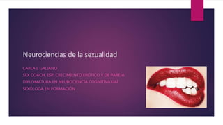 Neurociencias de la sexualidad
CARLA I. GALIANO
SEX COACH, ESP. CRECIMIENTO ERÓTICO Y DE PAREJA
DIPLOMATURA EN NEUROCIENCIA COGNITIVA UAI
SEXÓLOGA EN FORMACIÓN
 