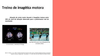 Treino de imagética motora
Usain Bolt 100 metros rasos Olimpíada do Rio
de Janeiro (2016)
Dr. Jean Decety - University of Chicago
Ativação do cortes motor durante a imagética motora entre
30% do nível de ativação observado para a performance real do
movimento
Roth, M.; Decety, J.; et al. (1996). "Possible involvement of primary motor cortex in mentally simulated movement: A functional
magnetic resonance imaging study". NeuroReport. 7 (7): 1280–1284. doi:10.1097/00001756-199605170-00012
 