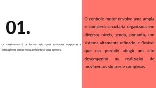 01.
O movimento é a forma pela qual emitimos respostas e
interagimos com o meio ambiente e seus agentes.
O controle motor envolve uma ampla
e complexa circuitaria organizada em
diversos níveis, sendo, portanto, um
sistema altamente refinado, e flexível
que nos permite atingir um alto
desempenho na realização de
movimentos simples e complexos
 