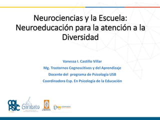 Neurociencias y la Escuela:
Neuroeducación para la atención a la
Diversidad
Vanessa I. Castillo Villar
Mg. Trastornos Cognoscitivos y del Aprendizaje
Docente del programa de Psicología USB
Coordinadora Esp. En Psicología de la Educación
 