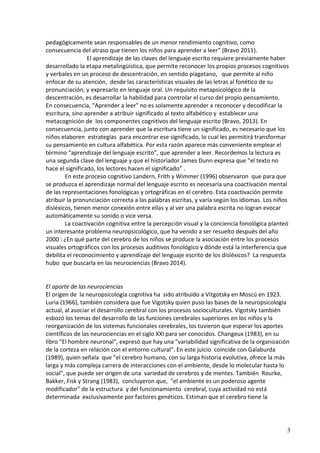 3 
pedagógicamente sean responsables de un menor rendimiento cognitivo, como consecuencia del atraso que tienen los niños para aprender a leer” (Bravo 2011). 
El aprendizaje de las claves del lenguaje escrito requiere previamente haber desarrollado la etapa metalingüística, que permite reconocer los propios procesos cognitivos y verbales en un proceso de descentración, en sentido piagetano, que permite al niño enfocar de su atención, desde las características visuales de las letras al fonético de su pronunciación, y expresarlo en lenguaje oral. Un requisito metapsicológico de la descentración, es desarrollar la habilidad para controlar el curso del propio pensamiento. 
En consecuencia, “Aprender a leer” no es solamente aprender a reconocer y decodificar la escritura, sino aprender a atribuir significado al texto alfabético y establecer una metacognición de los componentes cognitivos del lenguaje escrito (Bravo, 2013). En consecuencia, junto con aprender que la escritura tiene un significado, es necesario que los niños elaboren estrategias para encontrar ese significado, lo cual les permitirá transformar su pensamiento en cultura alfabética. Por esta razón aparece más conveniente emplear el término “aprendizaje del lenguaje escrito”, que aprender a leer. Recordemos la lectura es una segunda clave del lenguaje y que el historiador James Dunn expresa que “el texto no hace el significado, los lectores hacen el significado” . 
En este proceso cognitivo Landern, Frith y Wimmer (1996) observaron que para que se produzca el aprendizaje normal del lenguaje escrito es necesaria una coactivación mental de las representaciones fonológicas y ortográficas en el cerebro. Esta coactivación permite atribuir la pronunciación correcta a las palabras escritas, y varía según los idiomas. Los niños disléxicos, tienen menor conexión entre ellas y al ver una palabra escrita no logran evocar automáticamente su sonido o vice versa. 
La coactivación cognitiva entre la percepción visual y la conciencia fonológica planteó un interesante problema neuropsicológico, que ha venido a ser resuelto después del año 2000 : ¿En qué parte del cerebro de los niños se produce la asociación entre los procesos visuales ortográficos con los procesos auditivos fonológico y dónde está la interferencia que debilita el reconocimiento y aprendizaje del lenguaje escrito de los disléxicos? La respuesta hubo que buscarla en las neurociencias (Bravo 2014). 
El aporte de las neurociencias 
El origen de la neuropsicología cognitiva ha sido atribuido a Vitgotsky en Moscú en 1923. Luria (1966), también considera que fue Vigotsky quien puso las bases de la neuropsicología actual, al asociar el desarrollo cerebral con los procesos socioculturales. Vigotsky también esbozó los temas del desarrollo de las funciones cerebrales superiores en los niños y la reorganización de los sistemas funcionales cerebrales, los tuvieron que esperar los aportes científicos de las neurociencias en el siglo XXI para ser conocidos. Changeux (1983), en su libro "El hombre neuronal", expresó que hay una "variabilidad significativa de la organización de la corteza en relación con el entorno cultural". En este juicio coincide con Galaburda (1989), quien señala que "el cerebro humano, con su larga historia evolutiva, ofrece la más larga y más compleja carrera de interacciones con el ambiente, desde lo molecular hasta lo social", que puede ser origen de una variedad de cerebros y de mentes. También Rourke, Bakker, Fisk y Strang (1983), concluyeron que, "el ambiente es un poderoso agente modificador" de la estructura y del funcionamiento cerebral, cuya actividad no está determinada exclusivamente por factores genéticos. Estiman que el cerebro tiene la  