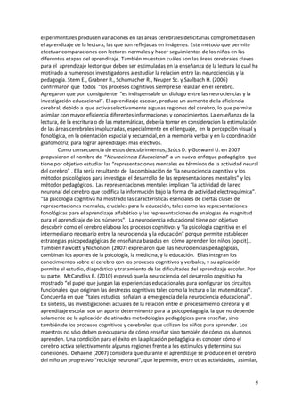 5 
experimentales producen variaciones en las áreas cerebrales deficitarias comprometidas en el aprendizaje de la lectura, las que son reflejadas en imágenes. Este método que permite efectuar comparaciones con lectores normales y hacer seguimientos de los niños en las diferentes etapas del aprendizaje. También muestran cuáles son las áreas cerebrales claves para el aprendizaje lector que deben ser estimuladas en la enseñanza de la lectura lo cual ha motivado a numerosos investigadores a estudiar la relación entre las neurociencias y la pedagogía. Stern E., Grabner R., Schumacher R., Neuper Sc. y Saalbach H. (2006) confirmaron que todos “los procesos cognitivos siempre se realizan en el cerebro. Agregaron que por consiguiente “es indispensable un diálogo entre las neurociencias y la investigación educacional”. El aprendizaje escolar, produce un aumento de la eficiencia cerebral, debido a que activa selectivamente algunas regiones del cerebro, lo que permite asimilar con mayor eficiencia diferentes informaciones y conocimientos. La enseñanza de la lectura, de la escritura o de las matemáticas, debería tomar en consideración la estimulación de las áreas cerebrales involucradas, especialmente en el lenguaje, en la percepción visual y fonológica, en la orientación espacial y secuencial, en la memoria verbal y en la coordinación grafomotriz, para lograr aprendizajes más efectivos. 
Como consecuencia de estos descubrimientos, Szúcs D. y Goswami U. en 2007 propusieron el nombre de “Neurociencia Educacional” a un nuevo enfoque pedagógico que tiene por objetivo estudiar las “representaciones mentales en términos de la actividad neural del cerebro” . Ella sería resultante de la combinación de “la neurociencia cognitiva y los métodos psicológicos para investigar el desarrollo de las representaciones mentales” y los métodos pedagógicos. Las representaciones mentales implican “la actividad de la red neuronal del cerebro que codifica la información bajo la forma de actividad electroquímica”. “La psicología cognitiva ha mostrado las características esenciales de ciertas clases de representaciones mentales, cruciales para la educación, tales como las representaciones fonológicas para el aprendizaje alfabético y las representaciones de analogías de magnitud para el aprendizaje de los números”. La neurociencia educacional tiene por objetivo descubrir como el cerebro elabora los procesos cognitivos y “la psicología cognitiva es el intermediario necesario entre la neurociencia y la educación” porque permite establecer estrategias psicopedagógicas de enseñanza basadas en cómo aprenden los niños (op.cit).. 
También Fawcett y Nicholson (2007) expresaron que las neurociencias pedagógicas, combinan los aportes de la psicología, la medicina, y la educación. Ellas integran los conocimientos sobre el cerebro con los procesos cognitivos y verbales, y su aplicación permite el estudio, diagnóstico y tratamiento de las dificultades del aprendizaje escolar. Por su parte, McCandliss B. (2010) expresó que la neurociencia del desarrollo cognitivo ha mostrado “el papel que juegan las experiencias educacionales para configurar los circuitos funcionales que originan las destrezas cognitivas tales como la lectura o las matemáticas”. Concuerda en que “tales estudios señalan la emergencia de la neurociencia educacional”. 
En síntesis, las investigaciones actuales de la relación entre el procesamiento cerebral y el aprendizaje escolar son un aporte determinante para la psicopedagogía, la que no depende solamente de la aplicación de atinadas metodologías pedagógicas para enseñar, sino también de los procesos cognitivos y cerebrales que utilizan los niños para aprender. Los maestros no sólo deben preocuparse de cómo enseñar sino también de cómo los alumnos aprenden. Una condición para el éxito en la aplicación pedagógica es conocer cómo el cerebro activa selectivamente algunas regiones frente a los estímulos y determina sus conexiones. Dehaene (2007) considera que durante el aprendizaje se produce en el cerebro del niño un progresivo “reciclaje neuronal”, que le permite, entre otras actividades, asimilar,  