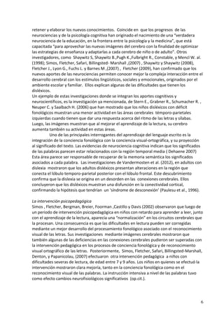 6 
retener y elaborar los nuevos conocimientos. Coincide en que los progresos de las neurociencias y de la psicología cognitiva han originado el nacimiento de una “verdadera neurociencia de la educación, en la frontera entre la psicología y la medicina”, que está capacitada “para aprovechar las nuevas imágenes del cerebro con la finalidad de optimizar las estrategias de enseñanza y adaptarlas a cada cerebro de niño o de adulto”. Otros investigadores, como Shaywitz S, Shaywitz B.,Pugh K.,Fulbright R., Constable, y Mencl W. al. (1998); Simos, Fletcher, Safari, Billingsted- Marshall ,(2007) , Shaywitz y Shaywitz (2008), Fletcher J., Lyon G., Fuchs L. y Barnes M ,(2007) , Fletcher (2009), han confirmado que los nuevos aportes de las neurociencias permiten conocer mejor la compleja interacción entre el desarrollo cerebral con los estímulos lingüísticos, sociales y emocionales, originados por el ambiente escolar y familiar. Ellos explican algunas de las dificultades que tienen los disléxicos. 
Un ejemplo de estas investigaciones donde se integran los aportes cognitivos y neurocientíficos, es la investigación ya mencionada, de Stern E., Grabner R., Schumacher R. , Neuper C. y Saalbach H. (2006) que han mostrado que los niños disléxicos con déficit fonológicos muestran una menor actividad en las áreas cerebrales témporo-parietales izquierdas cuando tienen que dar una respuesta acerca del ritmo de las letras y sílabas. Luego, las imágenes muestran que al mejorar el aprendizaje de la lectura, su cerebro aumenta también su actividad en estas áreas. 
Uno de las principales interrogantes del aprendizaje del lenguaje escrito es la integración de la conciencia fonológica con la conciencia visual-ortográfica, y su proyección al significado del texto. Las evidencias de neurociencia cognitiva indican que los significados de las palabras parecen estar relacionados con la región temporal media ( Dehaene 2007) Esta área parece ser responsable de recuperar de la memoria semántica los significados asociados a cada palabra. Las investigaciones de Vandermosten et al. (2012), en adultos con dislexia mostraron que los adultos disléxicos presentan alteraciones en la región que conecta el lóbulo temporo-parietal posterior con el lóbulo frontal. Este descubrimiento confirma que la dislexia se origina en un desorden en las conexiones cerebrales. Ellos concluyeron que los disléxicos muestran una disfunción en la conectividad cortical, confirmando la hipótesis que tendrían un ‘síndrome de desconexión’ (Paulesu et al., 1996). 
La intervención psicopedagógica 
Simos , Fletcher, Bergman, Breier, Foorman ,Castillo y Davis (2002) observaron que luego de un periodo de intervención psicopedagógica en niños con retardo para aprender a leer, junto con el aprendizaje de la lectura, aparecía una “normalización” en los circuitos cerebrales que la procesan. Una consecuencia es que las dificultades en lectura pueden ser corregidas mediante un mejor desarrollo del procesamiento fonológico asociado con el reconocimiento visual de las letras. Sus investigaciones mediante imágenes cerebrales mostraron que también algunas de las deficiencias en las conexiones cerebrales pudieron ser superadas con la intervención pedagógica en los procesos de conciencia fonológica y de reconocimiento visual ortográfico de las letras. Posteriormente, Simos, Fletcher, Safari, Billingsted-Marshall, Denton, y Papanicolau, (2007) efectuaron otra intervención pedagógica a niños con dificultades severas de lectura, de edad entre 7 y 9 años. Los niños en quienes se efectuó la intervención mostraron clara mejoría, tanto en la conciencia fonológica como en el reconocimiento visual de las palabras. La instrucción intensiva a nivel de las palabras tuvo como efecto cambios neurofisiológicos significativos (op.cit.).  