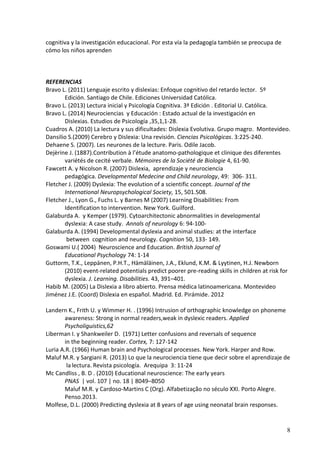 8 
cognitiva y la investigación educacional. Por esta vía la pedagogía también se preocupa de cómo los niños aprenden 
REFERENCIAS 
Bravo L. (2011) Lenguaje escrito y dislexias: Enfoque cognitivo del retardo lector. 5º 
Edición. Santiago de Chile. Ediciones Universidad Católica. 
Bravo L. (2013) Lectura inicial y Psicología Cognitiva. 3ª Edición . Editorial U. Católica. 
Bravo L. (2014) Neurociencias y Educación : Estado actual de la investigación en 
Dislexias. Estudios de Psicología ,35,1,1-28. 
Cuadros A. (2010) La lectura y sus dificultades: Dislexia Evolutiva. Grupo magro. Montevideo. 
Dansilio S.(2009) Cerebro y Dislexia: Una revisión. Ciencias Psicológicas. 3:225-240. 
Dehaene S. (2007). Les neurones de la lecture. Paris. Odile Jacob. 
Dejèrine J. (1887).Contribution à l’étude anatomo-pathologique et clinique des diferentes 
variétés de cecité verbale. Mémoires de la Société de Biologie 4, 61-90. 
Fawcett A. y Nicolson R. (2007) Dislexia, aprendizaje y neurociencia 
pedagógica. Developmental Medecine and Child neurology, 49: 306- 311. 
Fletcher J. (2009) Dyslexia: The evolution of a scientific concept. Journal of the 
International Neuropsychological Society, 15, 501.508. 
Fletcher J., Lyon G., Fuchs L. y Barnes M (2007) Learning Disabilities: From 
Identification to intervention. New York. Guilford. 
Galaburda A. y Kemper (1979). Cytoarchitectonic abnormalities in developmental 
dyslexia: A case study. Annals of neurology 6: 94-100- 
Galaburda A. (1994) Developmental dyslexia and animal studies: at the interface 
between cognition and neurology. Cognition 50, 133- 149. 
Goswami U.( 2004) Neuroscience and Education. British Journal of 
Educational Psychology 74: 1-14 
Guttorm, T.K., Leppänen, P.H.T., Hämäläinen, J.A., Eklund, K.M. & Lyytinen, H.J. Newborn 
(2010) event-related potentials predict poorer pre-reading skills in children at risk for dyslexia. J. Learning. Disabilities. 43, 391–401. 
Habib M. (2005) La Dislexia a libro abierto. Prensa médica latinoamericana. Montevideo 
Jiménez J.E. (Coord) Dislexia en español. Madrid. Ed. Pirámide. 2012 
Landern K., Frith U. y Wimmer H. . (1996) Intrusion of orthographic knowledge on phoneme 
awareness: Strong in normal readers,weak in dyslexic readers. Applied Psycholiguistics,62 
Liberman I. y Shankweiler D. (1971) Letter confusions and reversals of sequence 
in the beginning reader. Cortex, 7: 127-142 
Luria A.R. (1966) Human brain and Psychological processes. New York. Harper and Row. 
Maluf M.R. y Sargiani R. (2013) Lo que la neurociencia tiene que decir sobre el aprendizaje de 
la lectura. Revista psicología. Arequipa 3: 11-24 
Mc Candliss , B. D . (2010) Educational neuroscience: The early years 
PNAS | vol. 107 | no. 18 | 8049–8050 
Maluf M.R. y Cardoso-Martins C (Org). Alfabetização no século XXI. Porto Alegre. Penso.2013. 
Molfese, D.L. (2000) Predicting dyslexia at 8 years of age using neonatal brain responses.  