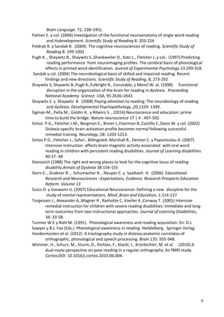 9 
Brain Language. 72, 238–245). 
Palmer E. y col. (2004) Investigation of the functional neuroanatomy of single word reading 
and its development. Scientific Study of Reading 8: 203-224 
Poldrak R. y Sandak R. (2004) The cognitive neurosciences of reading. Scientific Study of 
Reading 8: 199-1002 
Pugh K. , Shaywitz B., Shaywitz S.,Shankweiler D., Katz L., Fletcher J.,y col.. (1997) Predicting 
reading performance from neuroimaging profiles. The cerebral basis of phonological effects in printed word identification. Journal of Experimental Psychology 23:299-318. 
Sandak y col. (2004) The neurobiological basis of skilled and impaired reading. Recent 
findings and new directions. Scientific Study of Reading, 8, 273-292 
Shaywitz S, Shaywitz B.,Pugh K.,Fulbright R., Constable, y Mencl W. al. (1998) Functional 
disruption in the organization of the brain for reading in dyslexia. Proceeding National Academy Science. USA, 95:2636–2641 
Shaywitz S. y Shaywitz B (2008) Paying attention to reading: The neurobiology of reading 
and dyslexia. Developmental Psychopathology ,20,1329- 1349. 
Sigman M., Peña M., Goldin A. y Ribeiro S. , (2014) Neuroscience and education: prime 
time to build the bridge. Nature neuroscience 17 | 4 : 497-502 
Simos P.G., Fletcher J.M., Bergman E., Breier J.,Foorman B.,Castillo E.,Davis M. y col. (2002) 
Dislexia-specific brain activation profile becomes normal following successful remedial training. Neurology ,58: 1203-1213. 
Simos P.G. ,Fletcher J., Safari , Billingsted- Marshall R., Denton C. y Papanicolau A. (2007) 
Intensive instruction affects brain magnetic activity associated with oral word reading in children with persistent reading disabilities. Journal of Learning disabilities 40:37- 48 
Stanovich (1988) The right and wrong places to look for the cognitive locus of reading 
disability.Annals of Dyslexia 38:154-155 
Stern E. , Grabner R. , Schumacher R. , Neuper C. y Saalbach H. (2006) Educational Research and Neurosciences –Expectations, Evidence, Research Prospects Education Reform. Volume 13 
Szúcs D. y Goswami U. (2007) Educational Neuroscience: Defining a new discipline for the 
study of mental representations. Mind ,Brain and Education, 1:114-127 
Torgessen J., Alexander A.,Wagner R , Rashotte C, Voeller K ,Conway T. (2001) Intensive 
remedial instruction for children with severe reading disabilities: Inmediate and long- term outcomes from two instructional approaches. Journal of Learning Disabilities, 34: 33-58. 
Tunmer W.E y Rohl M. (1991). Phonological awareness and reading acquisition. En: D.J. 
Sawyer y B.J. Fox (Eds.) Phonological awareness in reading. Heildelberg. Springer Verlag 
Vandermosten et al. (2012) A tractography study in dislexia:anatomic correlatos of 
orthographic, phonological and speech processing. Brain 135: 935-948. 
Wimmer, H., Schurz, M., Sturm, D., Richlan, F., Klackl, J., Kronbichler, M. et al (2010).A dual-route perspective on poor reading in a regular orthography: An fMRI study. Cortex,DOI: 10.1016/j.cortex.2010.06.004. 
 