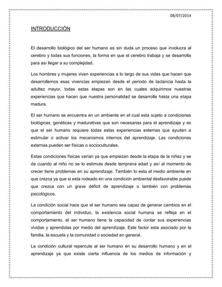 08/07/2014
INTRODUCCIÓN
El desarrollo biológico del ser humano es sin duda un proceso que involucra al
cerebro y todas sus funciones, la forma en que el cerebro trabaja y se desarrolla
para así llegar a su complejidad.
Los hombres y mujeres viven experiencias a lo largo de sus vidas que hacen que
desarrollemos esas vivencias empiezan desde el periodo de lactancia hasta la
adultez mayor, todas estas etapas son en las cuales adquirimos nuestras
experiencias que hacen que nuestra personalidad se desarrolle hasta una etapa
madura.
El ser humano se encuentra en un ambiente en el cual esta sujeto a condiciones
biológicas, genéticas y madurativas que son necesarias para el aprendizaje y es
que el ser humano requiere todas estas experiencias externas que ayuden a
estimular o activar los mecanismos internos del aprendizaje. Las condiciones
externas pueden ser físicas o socioculturales.
Estas condiciones físicas varían ya que empiezan desde la etapa de la niñez y se
da cuando al niño no se lo estimula desde temprana edad y así al momento de
crecer tiene problemas en su aprendizaje. También lo esta el medio ambiente en
que crezca ya que si esta rodeado en una condición ambiental desfavorable puede
que crezca con un grave déficit de aprendizaje o también con problemas
psicológicos.
La condición social hace que el ser humano sea capaz de generar cambios en el
comportamiento del individuo, la existencia social humana se refleja en el
comportamiento, el ser humano tiene la capacidad de contar sus experiencias
vividas y aprendidas por medio del aprendizaje. Este factor esta asociado por la
familia, la escuela y la comunidad o sociedad en general.
La condición cultural repercute al ser humano en su desarrollo humano y en el
aprendizaje ya que existe cierta influencia de los medios de información y
 