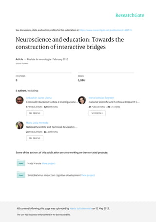 See	discussions,	stats,	and	author	profiles	for	this	publication	at:	https://www.researchgate.net/publication/41420578
Neuroscience	and	education:	Towards	the
construction	of	interactive	bridges
Article		in		Revista	de	neurologia	·	February	2010
Source:	PubMed
CITATIONS
8
READS
6,846
5	authors,	including:
Some	of	the	authors	of	this	publication	are	also	working	on	these	related	projects:
Mate	Marote	View	project
Sincictial	virus	impact	on	cognitive	development	View	project
Sebastián	Javier	Lipina
Centro	de	Educacion	Medica	e	Investigacione…
87	PUBLICATIONS			520	CITATIONS			
SEE	PROFILE
Maria	Soledad	Segretin
National	Scientific	and	Technical	Research	C…
37	PUBLICATIONS			145	CITATIONS			
SEE	PROFILE
Maria	Julia	Hermida
National	Scientific	and	Technical	Research	C…
28	PUBLICATIONS			111	CITATIONS			
SEE	PROFILE
All	content	following	this	page	was	uploaded	by	Maria	Julia	Hermida	on	02	May	2015.
The	user	has	requested	enhancement	of	the	downloaded	file.
 
