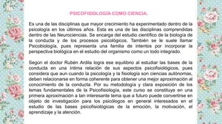 Es una de las disciplinas que mayor crecimiento ha experimentado dentro de la
psicología en los últimos años. Esta es una de las disciplinas comprendidas
dentro de las Neurociencias. Se encarga del estudio científico de la biología de
la conducta y de los procesos psicológicos. También se le suele llamar
Psicobiología, pues representa una familia de intentos por incorporar la
perspectiva biológica en el estudio del organismo como un todo integrado.
Según el doctor Rubén Ardila logra ese equilibrio al estudiar las bases de la
conducta en una íntima relación de sus aspectos psicofisiológicos, pues
considera que aun cuando la psicología y la fisiología son ciencias autónomas,
deben relacionarse en forma coherente para obtener una mejor aproximación al
conocimiento de la conducta. Por su metodología y clara exposición de los
temas fundamentales de la Psicofisiología, este curso se constituye en una
primera aproximación a tan interesante tema que a futuro puede convertirse en
objeto de investigación para los psicólogos en general interesados en el
estudio de las bases psicofisiológicas de la emoción, la motivación, el
aprendizaje y la atención.
PSICOFISIOLOGÍA COMO CIENCIA.
 