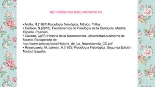 REFERENCIAS BIBLIOGRAFICAS.
• Ardila, R.(1997) Psicología fisiológica. México. Trillas..
• Carlson, N.(2010). Fundamentos de Fisiología de la Conducta. Madrid,
España. Pearson.
• Cavada, C(SF).Historia de la Neurociencia. Universidad Autónoma de
Madrid. Recuperado de:
http://www.senc.es/docs/Historia_de_La_Neurociencia_CC.pdf
• Rosenzweig, M; Leiman, A.(1992) Psicología Fisiológica. Segunda Edición.
Madrid, España.
 